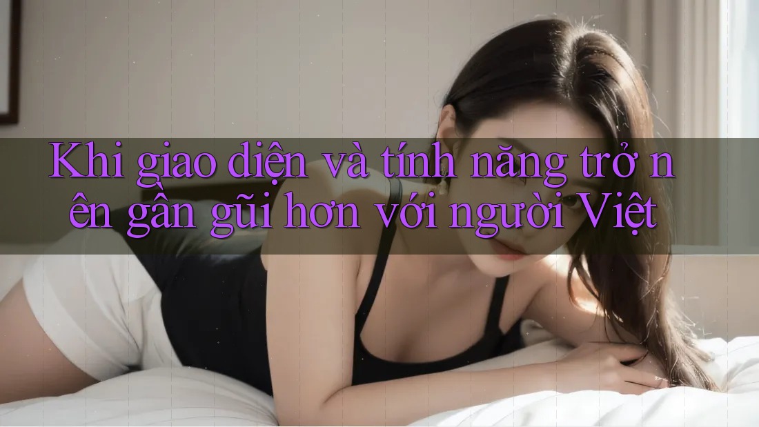 Khi giao diện và tính năng trở nên gần gũi hơn với người Việt