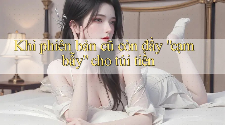 Khi phiên bản cũ còn đầy “cạm bẫy” cho túi tiền Khi phiên bản cũ còn đầy “cạm bẫy” cho túi tiền