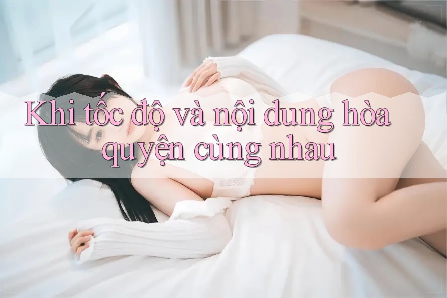 Khi tốc độ và nội dung hòa quyện cùng nhau Khi tốc độ và nội dung hòa quyện cùng nhau