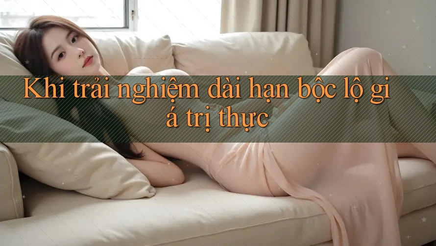 Khi trải nghiệm dài hạn bộc lộ giá trị thực