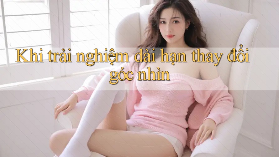 Khi trải nghiệm dài hạn thay đổi góc nhìn Khi trải nghiệm dài hạn thay đổi góc nhìn