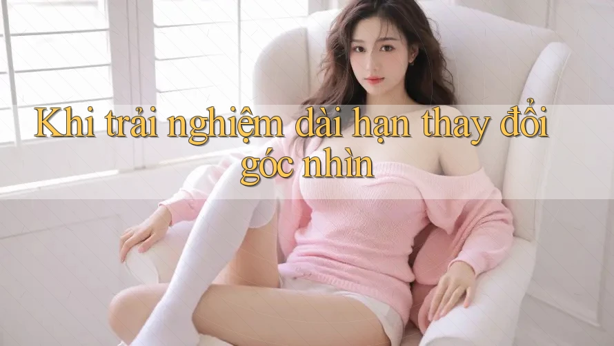 Khi trải nghiệm dài hạn thay đổi góc nhìn