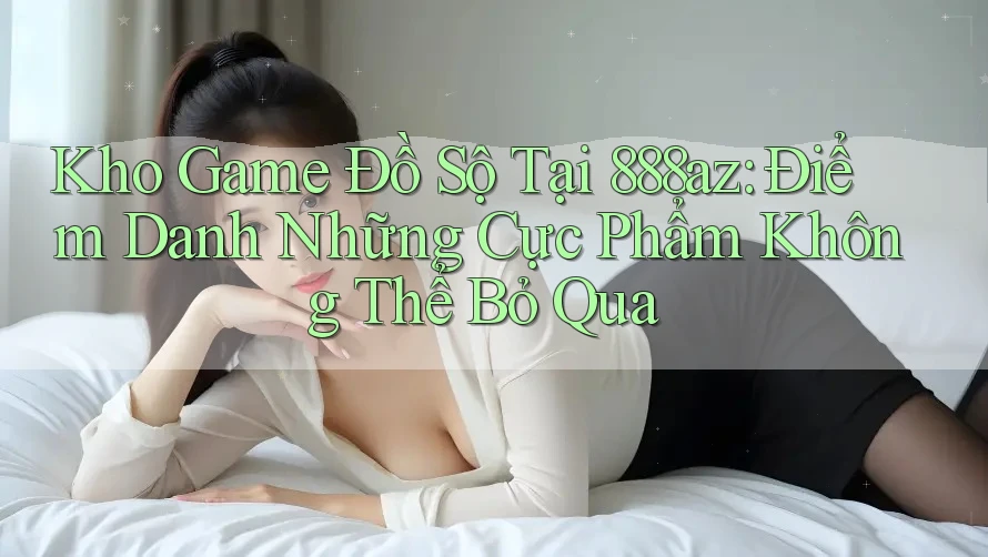 Kho Game Đồ Sộ Tại 888az: Điểm Danh Những Cực Phẩm Không Thể Bỏ Qua