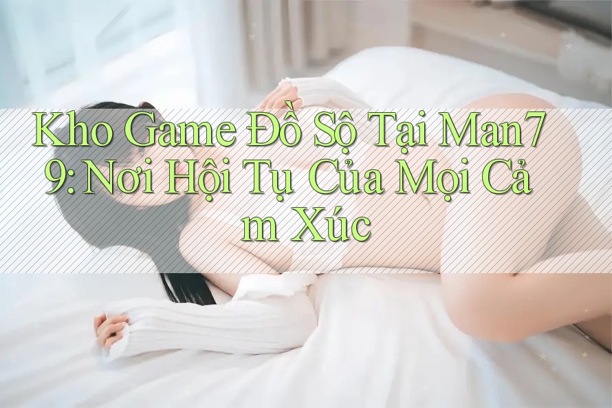 Kho Game Đồ Sộ Tại Man79: Nơi Hội Tụ Của Mọi Cảm Xúc