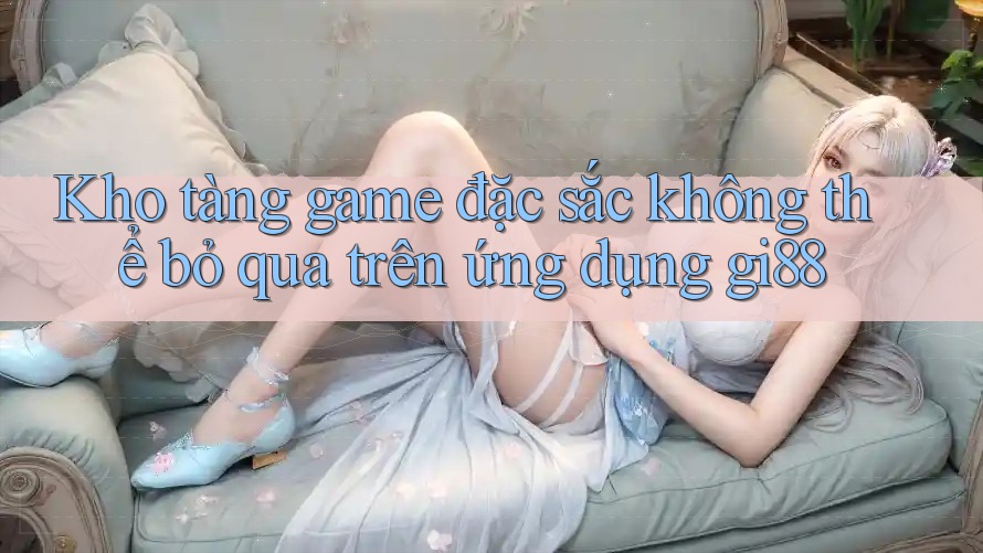 Kho tàng game đặc sắc không thể bỏ qua trên ứng dụng gi88