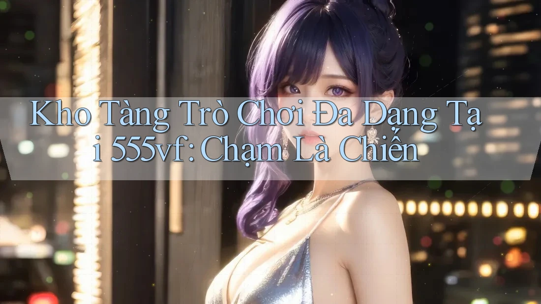 Kho Tàng Trò Chơi Đa Dạng Tại 555vf: Chạm Là Chiến Kho Tàng Trò Chơi Đa Dạng Tại 555vf: Chạm Là Chiến