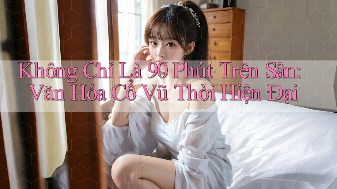 Không Chỉ Là 90 Phút Trên Sân: Văn Hóa Cổ Vũ Thời Hiện Đại