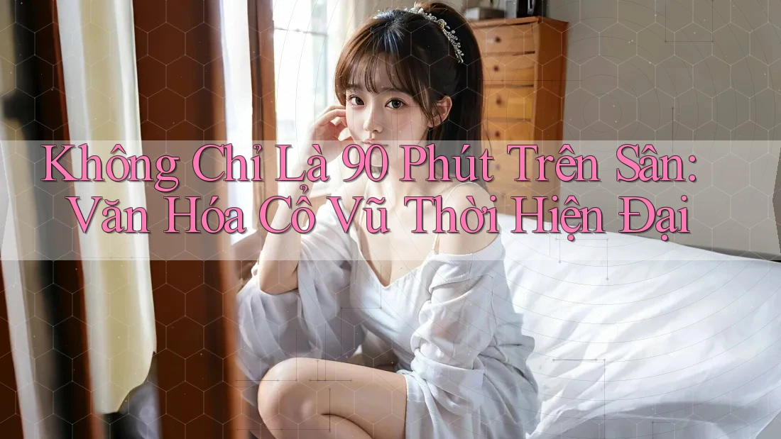 Không Chỉ Là 90 Phút Trên Sân: Văn Hóa Cổ Vũ Thời Hiện Đại