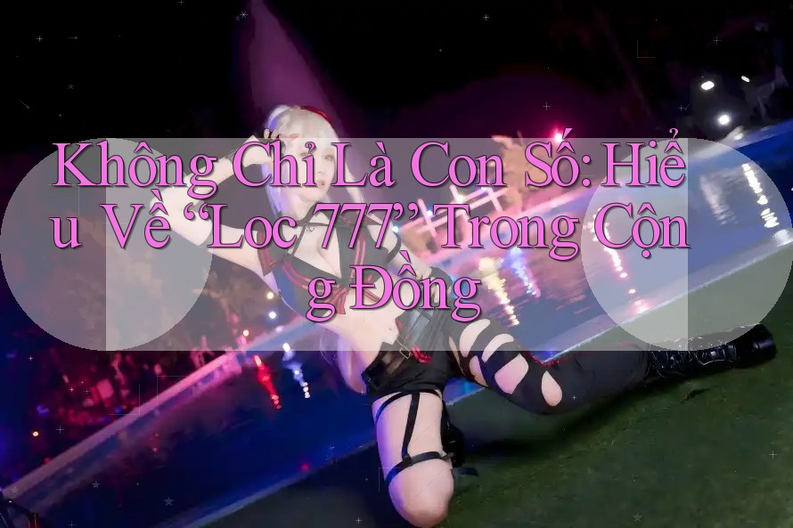 Không Chỉ Là Con Số: Hiểu Về “Loc 777” Trong Cộng Đồng