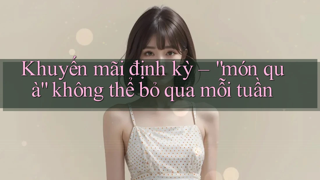 Khuyến mãi định kỳ – “món quà” không thể bỏ qua mỗi tuần Khuyến mãi định kỳ – “món quà” không thể bỏ qua mỗi tuần