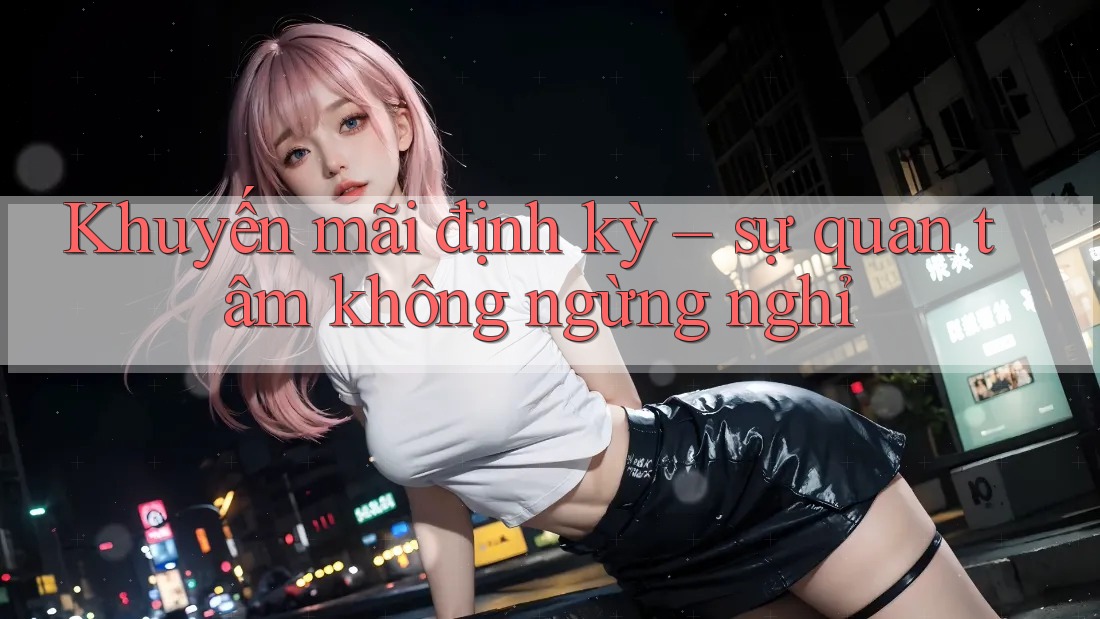Khuyến mãi định kỳ – sự quan tâm không ngừng nghỉ Khuyến mãi định kỳ – sự quan tâm không ngừng nghỉ