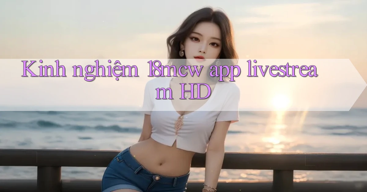 Kinh nghiệm 18mcw app livestream HD
