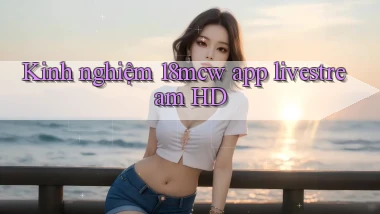 Kinh nghiệm 18mcw app livestream HD
