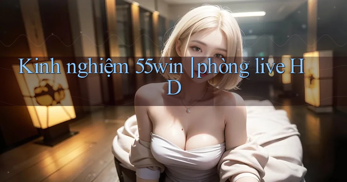 Kinh nghiệm 55win phòng live HD