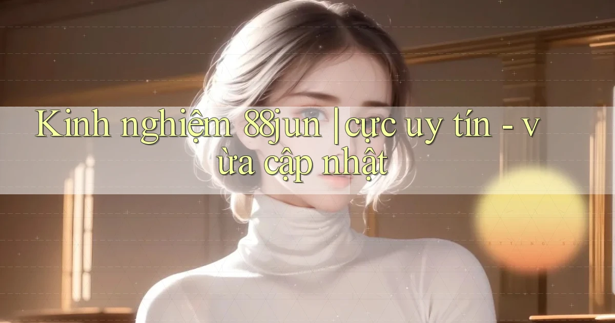 Kinh nghiệm 88jun cực uy tín   vừa cập nhật