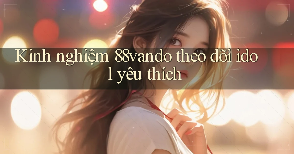Kinh nghiệm 88vando theo dõi idol yêu thích