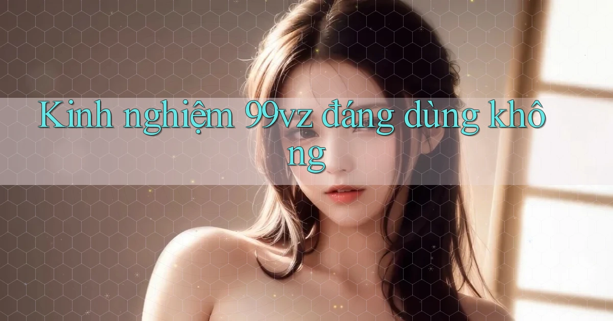 Kinh nghiệm 99vz đáng dùng không