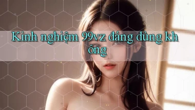 Kinh nghiệm 99vz đáng dùng không