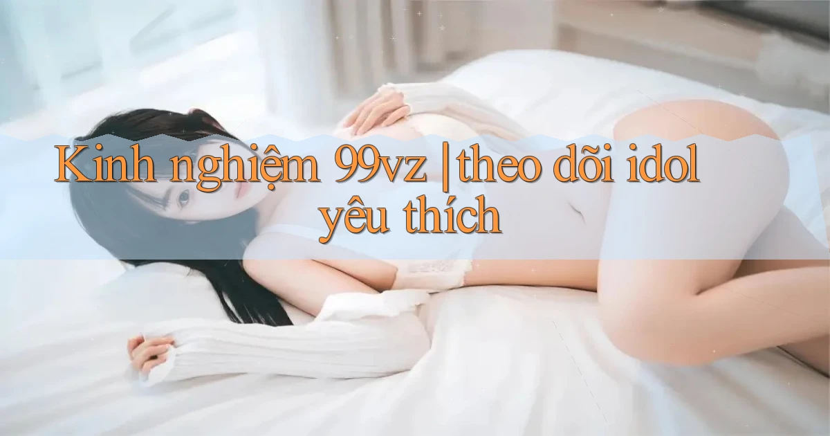 Kinh nghiệm 99vz theo dõi idol yêu thích
