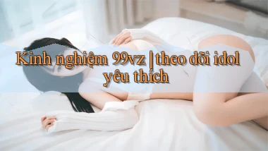 Kinh nghiệm 99vz theo dõi idol yêu thích