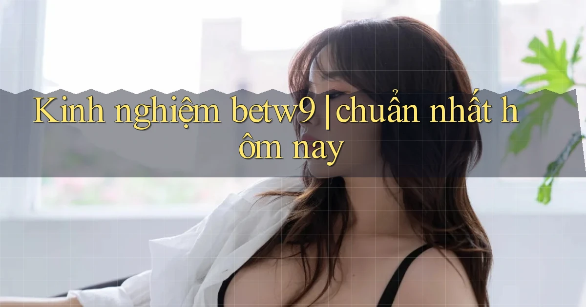 Kinh nghiệm betw9 chuẩn nhất hôm nay