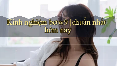 Kinh nghiệm betw9 chuẩn nhất hôm nay