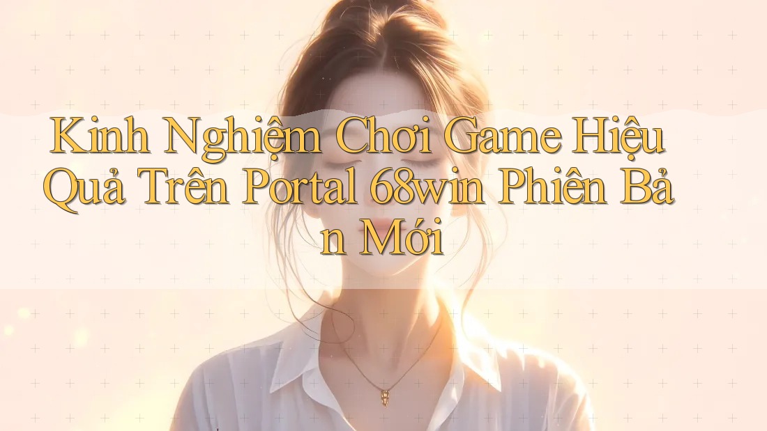 Kinh Nghiệm Chơi Game Hiệu Quả Trên Portal 68win Phiên Bản Mới