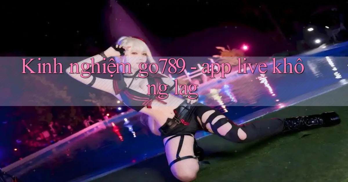 Kinh nghiệm go789   app live không lag