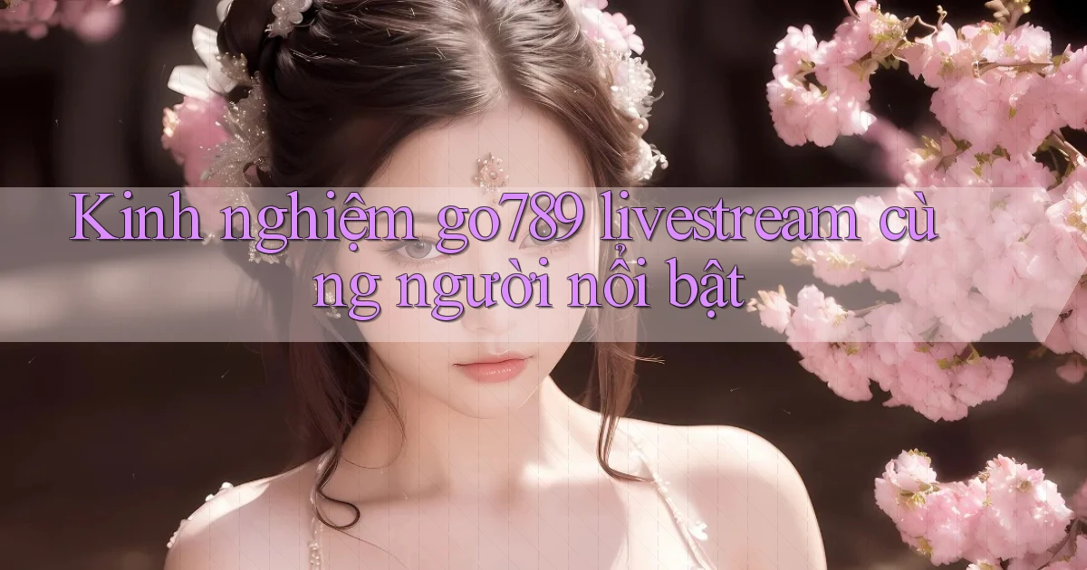 Kinh nghiệm go789 livestream cùng người nổi bật