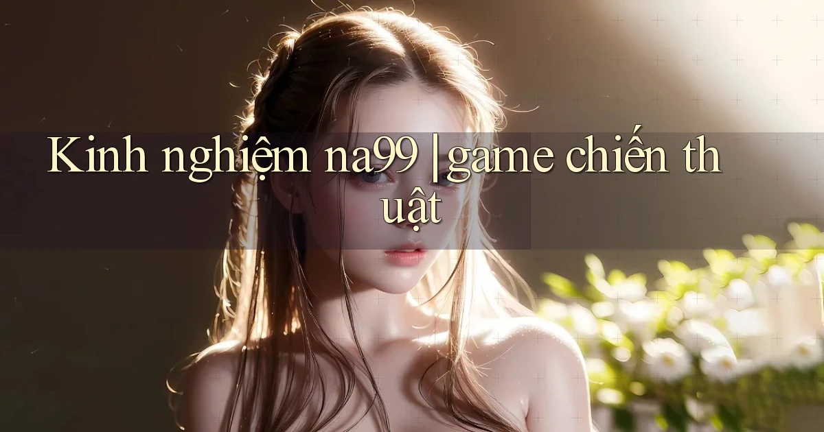 Kinh nghiệm na99 game chiến thuật