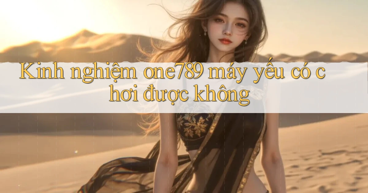 Kinh nghiệm one789 máy yếu có chơi được không