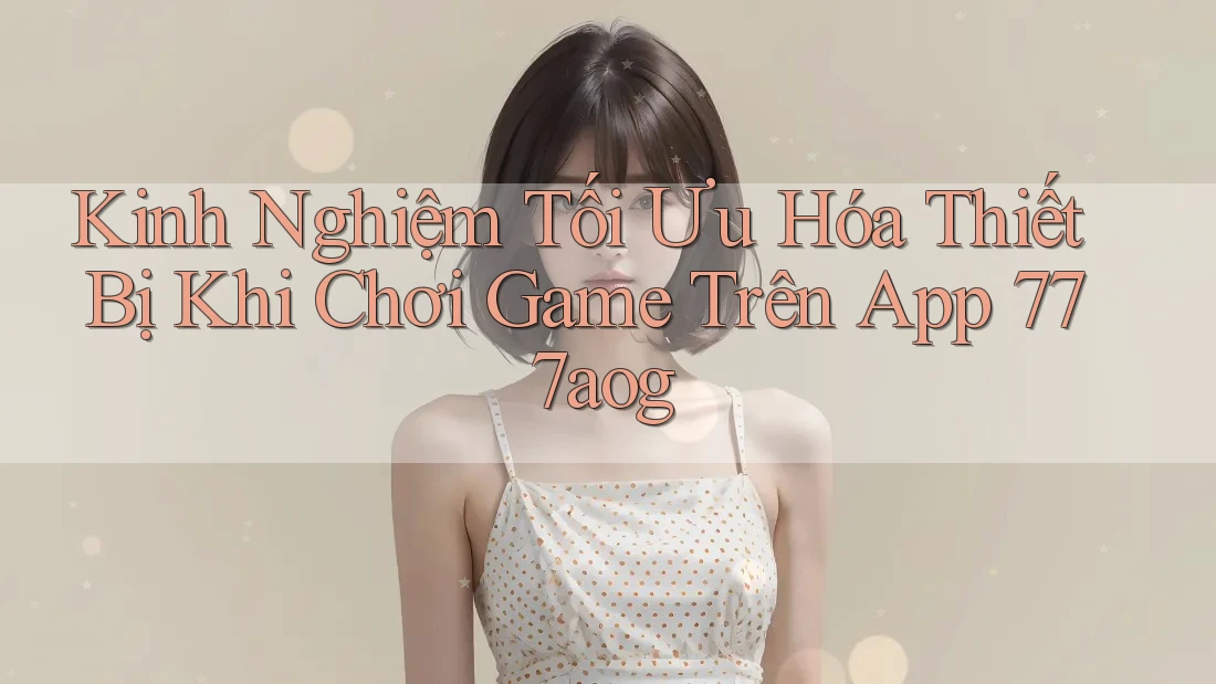 Kinh Nghiệm Tối Ưu Hóa Thiết Bị Khi Chơi Game Trên App 777aog