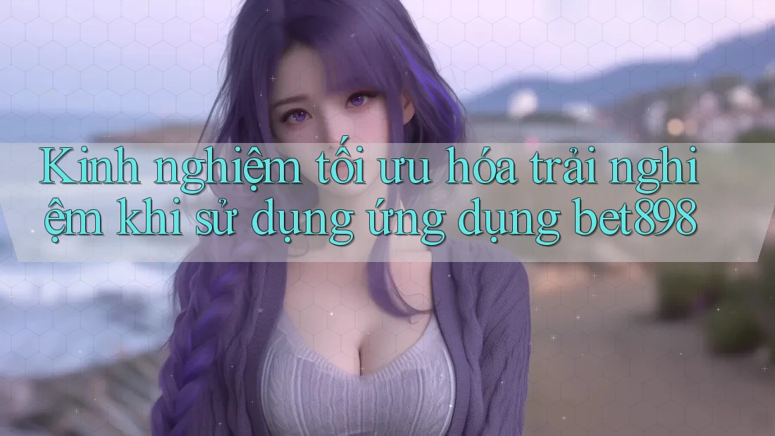 Kinh nghiệm tối ưu hóa trải nghiệm khi sử dụng ứng dụng bet898