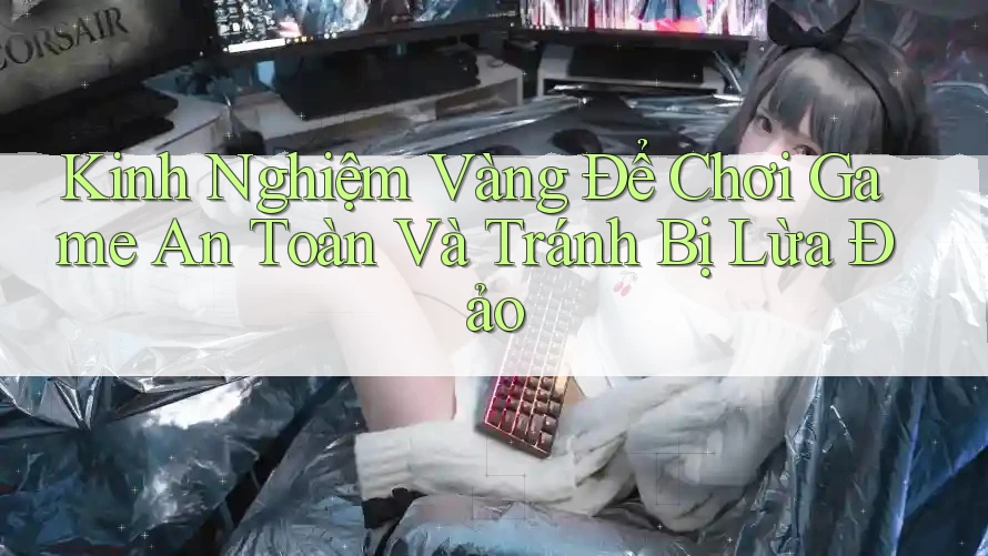 Kinh Nghiệm Vàng Để Chơi Game An Toàn Và Tránh Bị Lừa Đảo