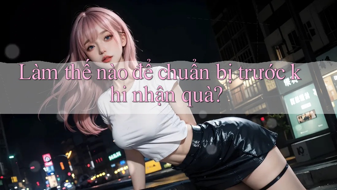 Làm thế nào để chuẩn bị trước khi nhận quà? Làm thế nào để chuẩn bị trước khi nhận quà?