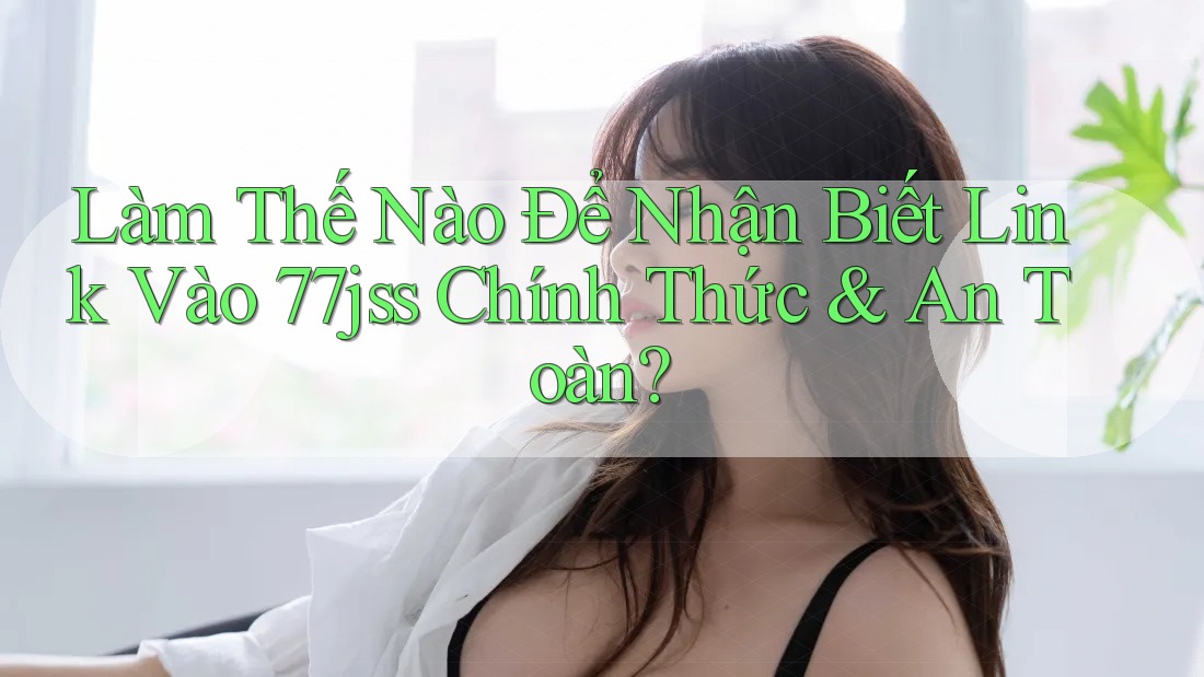 Làm Thế Nào Để Nhận Biết Link Vào 77jss Chính Thức & An Toàn?