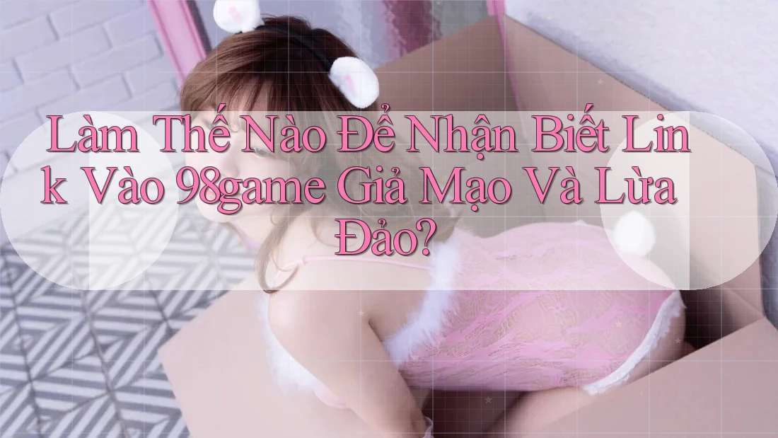 Làm Thế Nào Để Nhận Biết Link Vào 98game Giả Mạo Và Lừa Đảo? Làm Thế Nào Để Nhận Biết Link Vào 98game Giả Mạo Và Lừa Đảo?