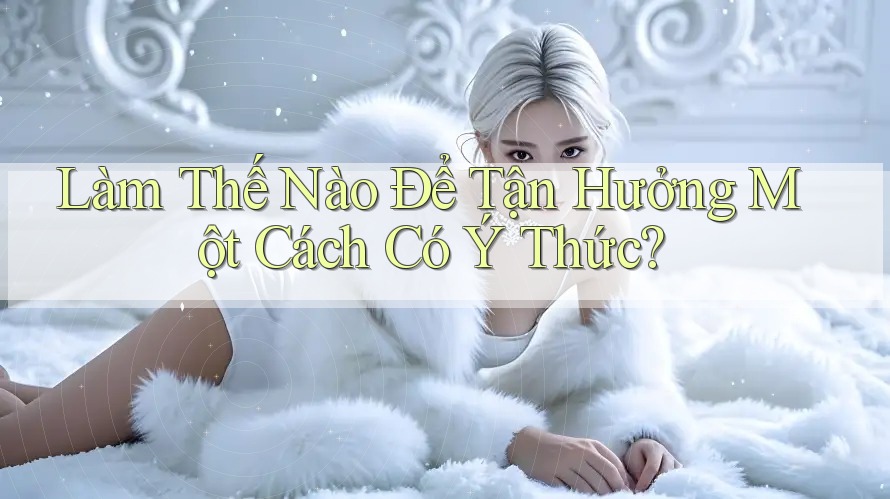 Làm Thế Nào Để Tận Hưởng Một Cách Có Ý Thức?