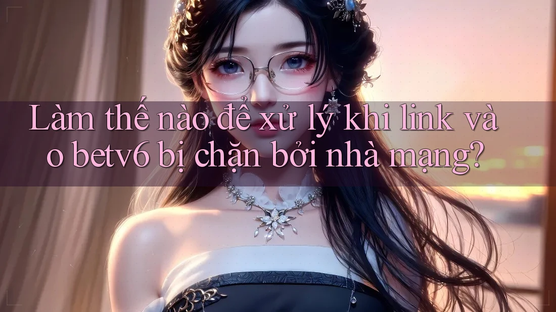 Làm thế nào để xử lý khi link vào betv6 bị chặn bởi nhà mạng?