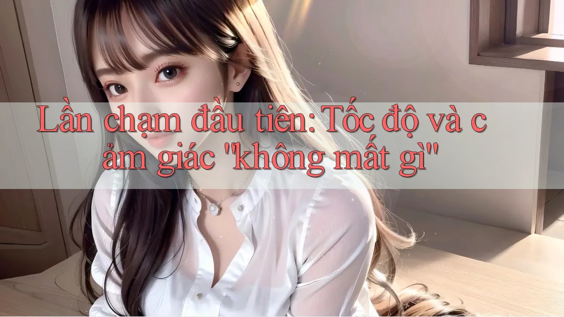 Lần chạm đầu tiên: Tốc độ và cảm giác “không mất gì” Lần chạm đầu tiên: Tốc độ và cảm giác “không mất gì”