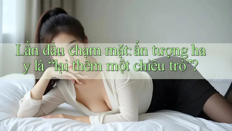 Lần đầu chạm mặt: ấn tượng hay là “lại thêm một chiêu trò”? Lần đầu chạm mặt: ấn tượng hay là “lại thêm một chiêu trò”?