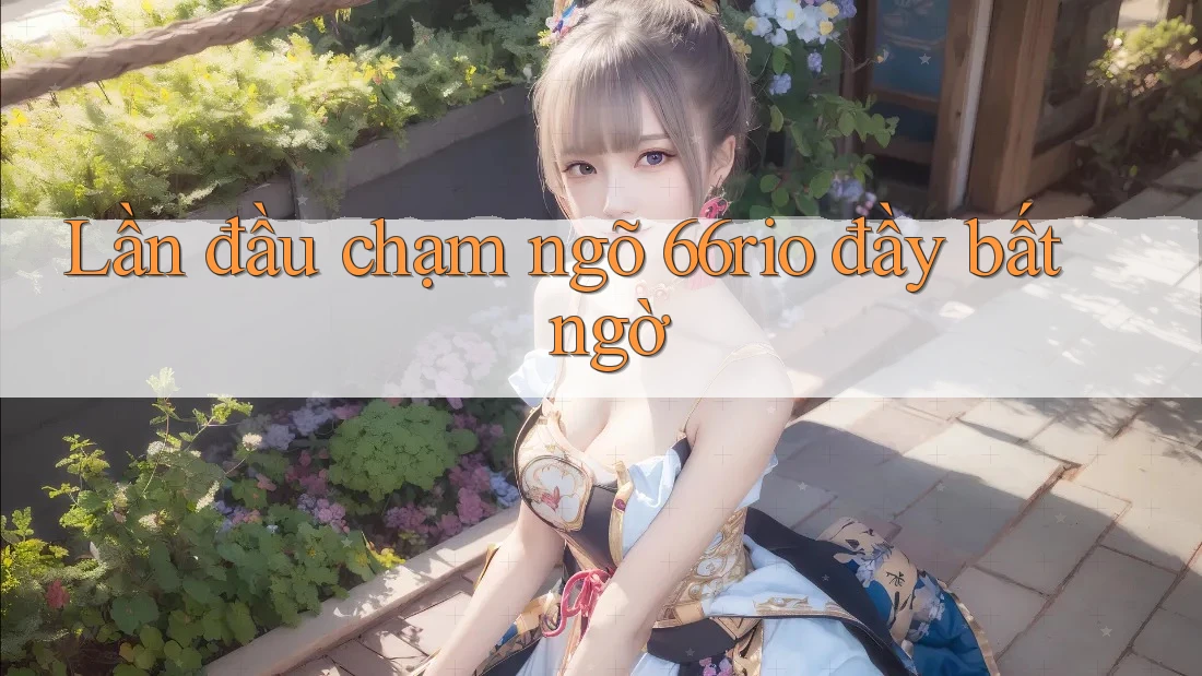 Lần đầu chạm ngõ 66rio đầy bất ngờ Lần đầu chạm ngõ 66rio đầy bất ngờ