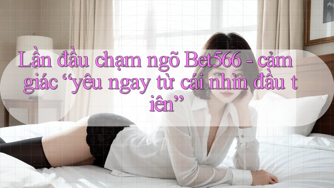 Lần đầu chạm ngõ Bet566 - cảm giác “yêu ngay từ cái nhìn đầu tiên”