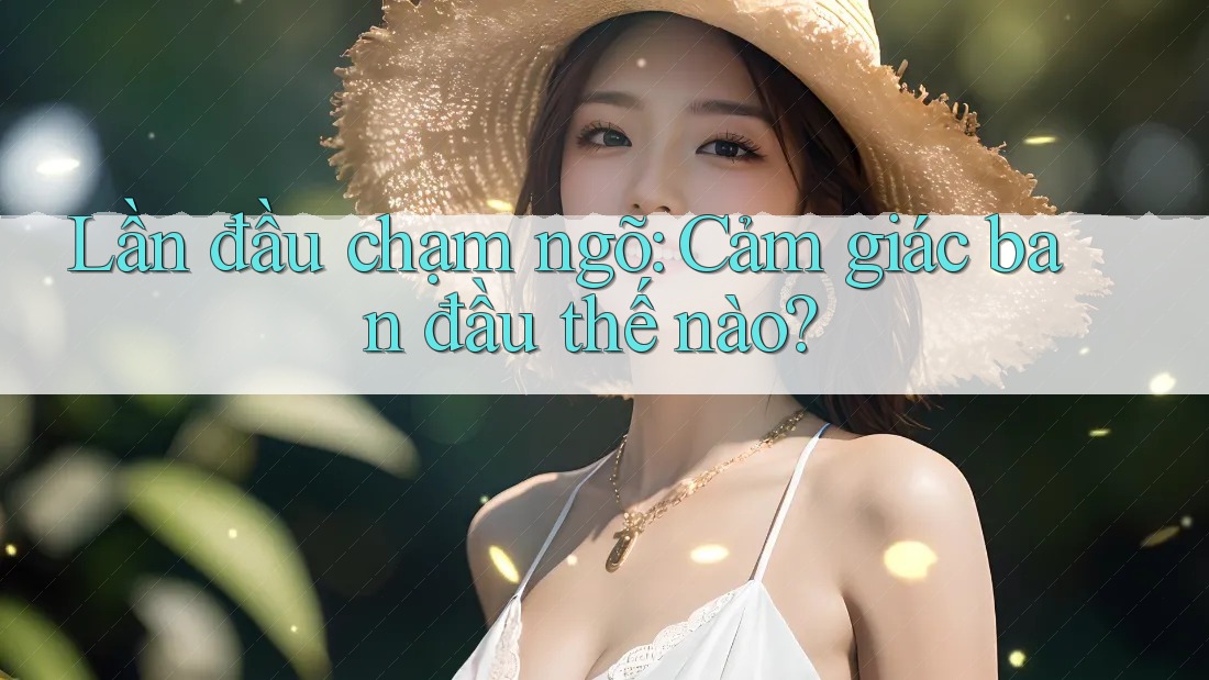 Lần đầu chạm ngõ: Cảm giác ban đầu thế nào?