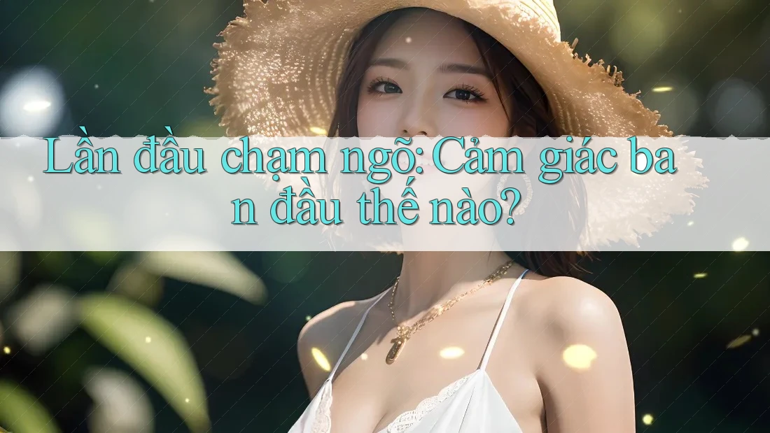 Lần đầu chạm ngõ – cảm giác ban đầu thế nào?