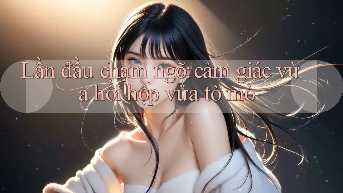 Lần đầu chạm ngõ: cảm giác vừa hồi hộp vừa tò mò Lần đầu chạm ngõ: cảm giác vừa hồi hộp vừa tò mò