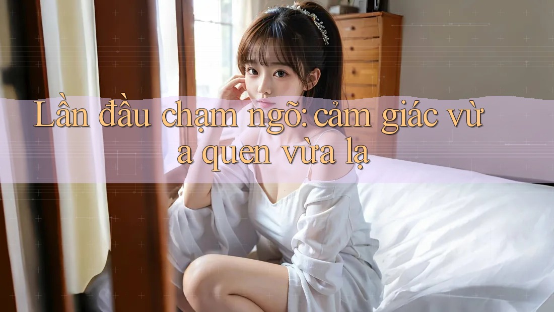 Lần đầu chạm ngõ: Cảm giác vừa quen vừa lạ Lần đầu chạm ngõ: Cảm giác vừa quen vừa lạ
