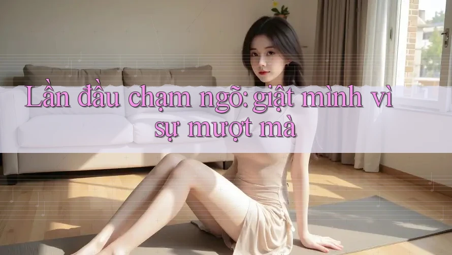Lần đầu chạm ngõ: giật mình vì sự mượt mà Lần đầu chạm ngõ: giật mình vì sự mượt mà