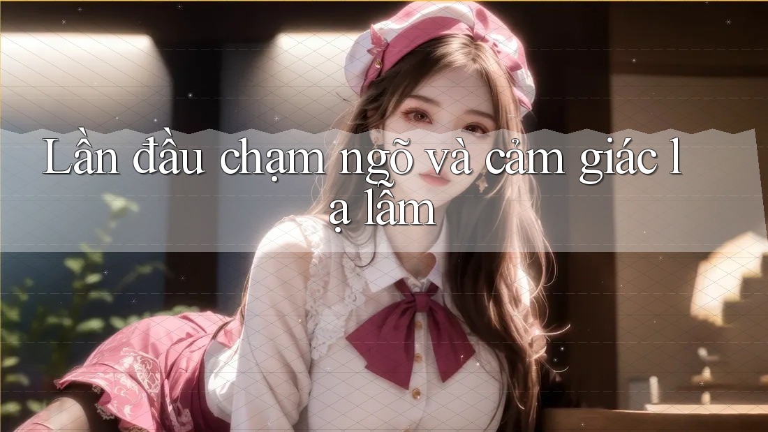 Lần đầu chạm ngõ và cảm giác lạ lẫm Lần đầu chạm ngõ và cảm giác lạ lẫm