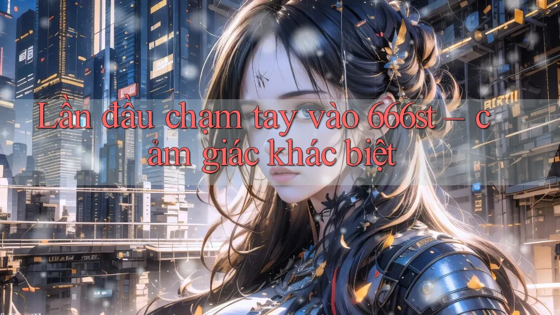 Lần đầu chạm tay vào 666st – cảm giác khác biệt